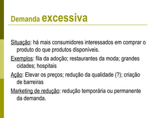 Demanda excessiva
Situação: há mais consumidores interessados em comprar o
produto do que produtos disponíveis.
Exemplos: fila da adoção; restaurantes da moda; grandes
cidades; hospitais
Ação: Elevar os preços; redução da qualidade (?); criação
de barreiras
Marketing de redução: redução temporária ou permanente
da demanda.
 