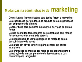 - Do marketing faz o marketing para todos fazem o marketing
- Da organização por unidades de produto para a organização
por segmentos de clientes
- Do fazer tudo para comprar mais bens e serviços de outras
fontes
- Do uso de muitos fornecedores para o trabalho com menos
fornecedores em sistema de parceria
- De dependência de velhas posições de mercado para o
descobrimento de novas
- Da ênfase em ativos tangíveis para a ênfase em ativos
intangíveis
- Da construção de marcas por meio de propaganda para a
construção de marcas por meio do desempenho e das
comunicações integradas
Mudanças na administração de marketing
 