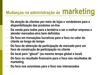 - Da atração de clientes por meio de lojas e vendedores para a
disponibilização dos produtos on-line
- Da venda para todos para a tentativa e ser a melhor empresa a
atender mercados-alvo bem definidos
- Do foco em transações lucrativas para o foco no valor do
cliente ao longo do tempo
- Do foco de obtenção de participação de mercado para um
foco de construção de participação no cliente
- De local para “glocal” (ao mesmo tempo global e local)
- Do foco no resultado financeiro para o foco nos resultados de
marketing
- Do foco nos acionistas para o foco nos interessados
Mudanças na administração de marketing
 