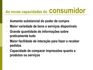 - Aumento substancial do poder de compra
- Maior variedade de bens e serviços disponíveis
- Grande quantidade de informações sobre
praticamente tudo
- Maior facilidade de interação para fazer e receber
pedidos
- Capacidade de comparar impressões quanto a
produtos ou serviços
As novas capacidades do consumidor
 