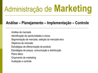 Administração de Marketing
Análise – Planejamento – Implementação – Controle
Análise de mercado
Identificação de oportunidades e riscos
Segmentação de mercado, seleção do mercado-alvo
Objetivos de mercado
Estratégias de diferenciação de produto
Estratégias de preços, comunicação e distribuição
Plano tático
Orçamento de marketing
Avaliação e controle
 