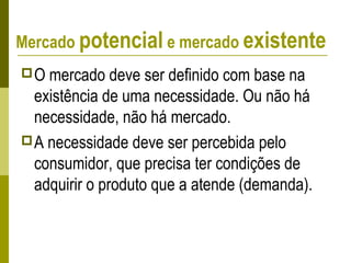 Mercado potencial e mercado existente
O mercado deve ser definido com base na
existência de uma necessidade. Ou não há
necessidade, não há mercado.
A necessidade deve ser percebida pelo
consumidor, que precisa ter condições de
adquirir o produto que a atende (demanda).
 