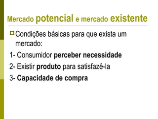 Condições básicas para que exista um
mercado:
1- Consumidor perceber necessidade
2- Existir produto para satisfazê-la
3- Capacidade de compra
Mercado potencial e mercado existente
 