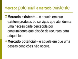 Mercado potencial e mercado existente
Mercado existente – é aquele em que
existem produtos ou serviços que atendem a
uma necessidade percebida por
consumidores que dispõe de recursos para
adquiri-los.
Mercado potencial – é aquele em que uma
dessas condições não ocorre.
 