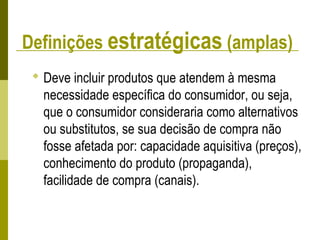Definições estratégicas (amplas)
 Deve incluir produtos que atendem à mesma
necessidade específica do consumidor, ou seja,
que o consumidor consideraria como alternativos
ou substitutos, se sua decisão de compra não
fosse afetada por: capacidade aquisitiva (preços),
conhecimento do produto (propaganda),
facilidade de compra (canais).
 