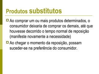 Produtos substitutos
 Ao comprar um ou mais produtos determinados, o
consumidor deixaria de comprar os demais, até que
houvesse decorrido o tempo normal de reposição
(manifeste novamente a necessidade)
 Ao chegar o momento da reposição, possam
suceder-se na preferência do consumidor.
 