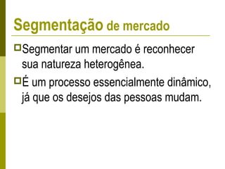 Segmentação de mercado
Segmentar um mercado é reconhecer
sua natureza heterogênea.
É um processo essencialmente dinâmico,
já que os desejos das pessoas mudam.
 