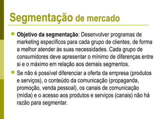  Objetivo da segmentação: Desenvolver programas de
marketing específicos para cada grupo de clientes, de forma
a melhor atender às suas necessidades. Cada grupo de
consumidores deve apresentar o mínimo de diferenças entre
si e o máximo em relação aos demais segmentos.
 Se não é possível diferenciar a oferta da empresa (produtos
e serviços), o conteúdo da comunicação (propaganda,
promoção, venda pessoal), os canais de comunicação
(mídia) e o acesso aos produtos e serviços (canais) não há
razão para segmentar.
Segmentação de mercado
 