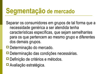 Separar os consumidores em grupos de tal forma que a
necessidade genérica a ser atendida tenha
características específicas, que sejam semelhantes
para os que pertencem ao mesmo grupo e diferentes
dos demais grupos.
 Determinação do mercado.
 Determinação das condições necessárias.
 Definição de critérios e métodos.
 Avaliação estratégica.
Segmentação de mercado
 