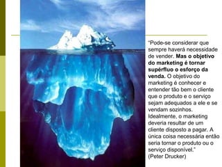 “Pode-se considerar que
sempre haverá necessidade
de vender. Mas o objetivo
do marketing é tornar
supérfluo o esforço da
venda. O objetivo do
marketing é conhecer e
entender tão bem o cliente
que o produto e o serviço
sejam adequados a ele e se
vendam sozinhos.
Idealmente, o marketing
deveria resultar de um
cliente disposto a pagar. A
única coisa necessária então
seria tornar o produto ou o
serviço disponível.”
(Peter Drucker)
 