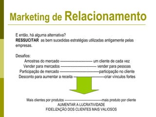 E então, há alguma alternativa?
RESSUCITAR as bem sucedidas estratégias utilizadas antigamente pelas
empresas.
Desafios:
Amostras do mercado --------------------------- um cliente de cada vez
Vender para mercados ------------------------------ vender para pessoas
Participação de mercado ---------------------------------participação no cliente
Desconto para aumentar a receita --------------------------criar vínculos fortes
Mais clientes por produtos -----------------------------------mais produto por cliente
AUMENTAR A LUCRATIVIDADE
FIDELIZAÇÃO DOS CLIENTES MAIS VALIOSOS
Marketing de Relacionamento
 