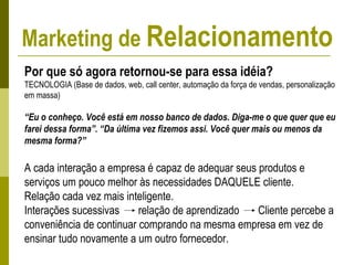 Por que só agora retornou-se para essa idéia?
TECNOLOGIA (Base de dados, web, call center, automação da força de vendas, personalização
em massa)
“Eu o conheço. Você está em nosso banco de dados. Diga-me o que quer que eu
farei dessa forma”. “Da última vez fizemos assi. Você quer mais ou menos da
mesma forma?”
A cada interação a empresa é capaz de adequar seus produtos e
serviços um pouco melhor às necessidades DAQUELE cliente.
Relação cada vez mais inteligente.
Interações sucessivas relação de aprendizado Cliente percebe a
conveniência de continuar comprando na mesma empresa em vez de
ensinar tudo novamente a um outro fornecedor.
Marketing de Relacionamento
 