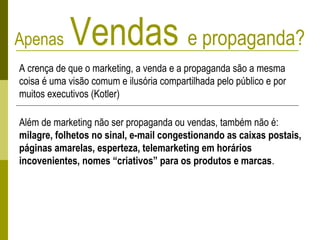 Apenas Vendas e propaganda?
A crença de que o marketing, a venda e a propaganda são a mesma
coisa é uma visão comum e ilusória compartilhada pelo público e por
muitos executivos (Kotler)
Além de marketing não ser propaganda ou vendas, também não é:
milagre, folhetos no sinal, e-mail congestionando as caixas postais,
páginas amarelas, esperteza, telemarketing em horários
incovenientes, nomes “criativos” para os produtos e marcas.
 