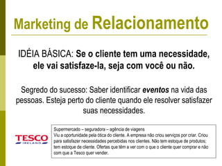 IDÉIA BÁSICA: Se o cliente tem uma necessidade,
ele vai satisfaze-la, seja com você ou não.
Segredo do sucesso: Saber identificar eventos na vida das
pessoas. Esteja perto do cliente quando ele resolver satisfazer
suas necessidades.
Supermercado – seguradora – agência de viagens
Viu a oportunidade pela ótica do cliente. A empresa não criou serviços por criar. Criou
para satisfazer necessidades percebidas nos clientes. Não tem estoque de produtos;
tem estoque de cliente. Ofertas que têm a ver com o que o cliente quer comprar e não
com que a Tesco quer vender.
Marketing de Relacionamento
 