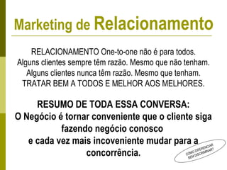 COMO DIFERENCIAR
SEM DISCRIMINAR?
RELACIONAMENTO One-to-one não é para todos.
Alguns clientes sempre têm razão. Mesmo que não tenham.
Alguns clientes nunca têm razão. Mesmo que tenham.
TRATAR BEM A TODOS E MELHOR AOS MELHORES.
RESUMO DE TODA ESSA CONVERSA:
O Negócio é tornar conveniente que o cliente siga
fazendo negócio conosco
e cada vez mais incoveniente mudar para a
concorrência.
Marketing de Relacionamento
 