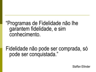 “Programas de Fidelidade não lhe
garantem fidelidade, e sim
conhecimento.
Fidelidade não pode ser comprada, só
pode ser conquistada.”
Staffan Ellinder
 