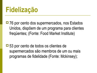  76 por cento dos supermercados, nos Estados
Unidos, dispõem de um programa para clientes
freqüentes; (Fonte: Food Market Institute)
 53 por cento de todos os clientes de
supermercados são membros de um ou mais
programas de fidelidade (Fonte: Mckinsey);
Fidelização
 