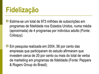  Estima-se um total de 973 milhões de subscrições em
programas de fidelidade nos Estados Unidos, numa média
(aproximada) de 4 programas por indivíduo adulto (Fonte:
Coloquy);
 Em pesquisa realizada em 2004, 56 por cento das
empresas que participaram do estudo afirmaram que
investem cerca de 20 por cento ou mais do total de verba
de marketing em programas de fidelidade (Fonte: Peppers
& Rogers Group do Brasil);
Fidelização
 