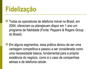  Todas as operadoras de telefonia móvel no Brasil, em
2004, ofereciam ou planejavam dispor em 1 ano um
programa de fidelidade (Fonte: Peppers & Rogers Group
do Brasil).
 Em alguns segmentos, essa prática deixou de ser uma
vantagem competitiva e passou a ser considerada como
uma necessidade básica, fundamental para a própria
existência do negócio, como é o caso de companhias
aéreas e de telefonia celular.
Fidelização
 