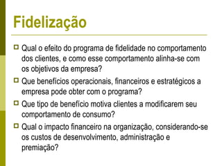  Qual o efeito do programa de fidelidade no comportamento
dos clientes, e como esse comportamento alinha-se com
os objetivos da empresa?
 Que benefícios operacionais, financeiros e estratégicos a
empresa pode obter com o programa?
 Que tipo de benefício motiva clientes a modificarem seu
comportamento de consumo?
 Qual o impacto financeiro na organização, considerando-se
os custos de desenvolvimento, administração e
premiação?
Fidelização
 