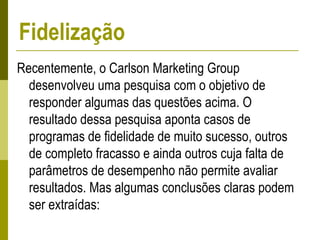 Recentemente, o Carlson Marketing Group
desenvolveu uma pesquisa com o objetivo de
responder algumas das questões acima. O
resultado dessa pesquisa aponta casos de
programas de fidelidade de muito sucesso, outros
de completo fracasso e ainda outros cuja falta de
parâmetros de desempenho não permite avaliar
resultados. Mas algumas conclusões claras podem
ser extraídas:
Fidelização
 