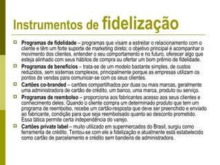 Instrumentos de fidelização
 Programas de fidelidade – programas que visam a estreitar o relacionamento com o
cliente e têm um forte suporte de marketing direto; o objetivo principal é acompanhar o
movimento dos clientes, entender o seu comportamento e no futuro, oferecer algo que
esteja alinhado com seus hábitos de compra ou ofertar um bom prêmio de fidelidade.
 Programas de benefícios – trata-se de um modelo bastante simples, de custos
reduzidos, sem sistemas complexos, principalmente porque as empresas utilizam os
pontos de vendas para comunicar-se com os seus clientes.
 Cartões co-branded – cartões compartilhados por duas ou mais marcas, geralmente
uma administradora de cartão de crédito, um banco, uma marca, produto ou serviço.
 Programas de reembolso – proporciona aos fabricantes acesso aos seus clientes e
conhecimento deles. Quando o cliente compra um determinado produto que tem um
programa de reembolso, recebe um cartão-resposta que deve ser preenchido e enviado
ao fabricante, condição para que seja reembolsado quanto ao desconto prometido.
Essa tática permite certa independência do varejo.
 Cartões private label – muito utilizado em supermercados do Brasil, surgiu como
ferramenta de crédito. Tentou-se com ele a fidelização e atualmente está estabelecido
como cartão de parcelamento e crédito sem bandeira de administradora.
 