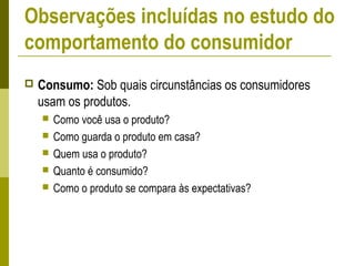  Consumo: Sob quais circunstâncias os consumidores
usam os produtos.
 Como você usa o produto?
 Como guarda o produto em casa?
 Quem usa o produto?
 Quanto é consumido?
 Como o produto se compara às expectativas?
Observações incluídas no estudo do
comportamento do consumidor
 