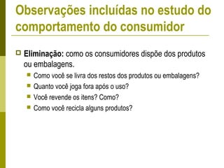  Eliminação: como os consumidores dispõe dos produtos
ou embalagens.
 Como você se livra dos restos dos produtos ou embalagens?
 Quanto você joga fora após o uso?
 Você revende os itens? Como?
 Como você recicla alguns produtos?
Observações incluídas no estudo do
comportamento do consumidor
 
