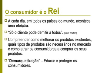 O consumidor é o Rei
 A cada dia, em todos os países do mundo, acontece
uma eleição.
 “Só o cliente pode demitir a todos”. (Sam Walton)
 Compreender como melhorar os produtos existentes,
quais tipos de produtos são necessários no mercado
e como atrair os consumidores a comprar os seus
produtos.
 “Demarquetização” – Educar e proteger os
consumidores.
 