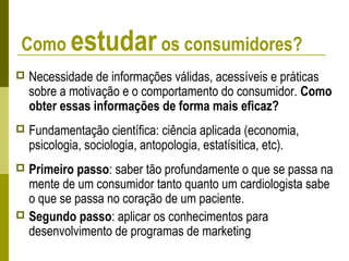 Como estudar os consumidores?
 Necessidade de informações válidas, acessíveis e práticas
sobre a motivação e o comportamento do consumidor. Como
obter essas informações de forma mais eficaz?
 Fundamentação científica: ciência aplicada (economia,
psicologia, sociologia, antopologia, estatísitica, etc).
 Primeiro passo: saber tão profundamente o que se passa na
mente de um consumidor tanto quanto um cardiologista sabe
o que se passa no coração de um paciente.
 Segundo passo: aplicar os conhecimentos para
desenvolvimento de programas de marketing
 
