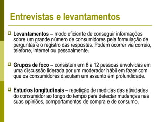 Entrevistas e levantamentos
 Levantamentos – modo eficiente de conseguir informações
sobre um grande número de consumidores pela formulação de
perguntas e o registro das respostas. Podem ocorrer via correio,
telefone, internet ou pessoalmente.
 Grupos de foco – consistem em 8 a 12 pessoas envolvidas em
uma discussão liderada por um moderador hábil em fazer com
que os consumidores discutam um assunto em profundidade.
 Estudos longitudinais – repetição de medidas das atividades
do consumidor ao longo do tempo para detectar mudanças nas
suas opiniões, comportamentos de compra e de consumo.
 