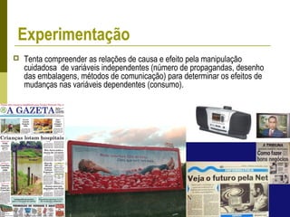 Experimentação
 Tenta compreender as relações de causa e efeito pela manipulação
cuidadosa de variáveis independentes (número de propagandas, desenho
das embalagens, métodos de comunicação) para determinar os efeitos de
mudanças nas variáveis dependentes (consumo).
 