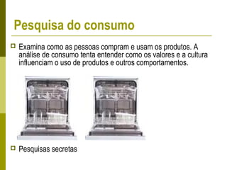 Pesquisa do consumo
 Examina como as pessoas compram e usam os produtos. A
análise de consumo tenta entender como os valores e a cultura
influenciam o uso de produtos e outros comportamentos.
 Pesquisas secretas
 