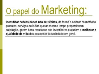 O papel do Marketing:
Identificar necessidades não satisfeitas, de forma a colocar no mercado
produtos, serviços ou idéias que ao mesmo tempo proporcionem
satisfação, gerem bons resultados aos investidores e ajudem a melhorar a
qualidade de vida das pessoas e da sociedade em geral.
 