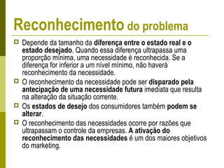 Reconhecimento do problema
 Depende da tamanho da diferença entre o estado real e o
estado desejado. Quando essa diferença ultrapassa uma
proporção mínima, uma necessidade é reconhecida. Se a
diferença for inferior a um nível mínimo, não haverá
reconhecimento da necessidade.
 O reconhecimento da necessidade pode ser disparado pela
antecipação de uma necessidade futura imediata que resulta
na alteração da situação corrente.
 Os estados de desejo dos consumidores também podem se
alterar.
 O reconhecimento das necessidades ocorre por razões que
ultrapassam o controle da empresas. A ativação do
reconhecimento das necessidades é um dos maiores objetivos
do marketing.
 