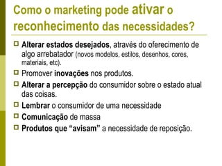 Como o marketing pode ativar o
reconhecimento das necessidades?
 Alterar estados desejados, através do oferecimento de
algo arrebatador (novos modelos, estilos, desenhos, cores,
materiais, etc).
 Promover inovações nos produtos.
 Alterar a percepção do consumidor sobre o estado atual
das coisas.
 Lembrar o consumidor de uma necessidade
 Comunicação de massa
 Produtos que “avisam” a necessidade de reposição.
 