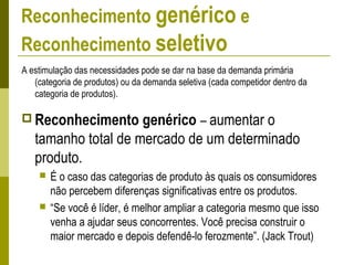 Reconhecimento genérico e
Reconhecimento seletivo
A estimulação das necessidades pode se dar na base da demanda primária
(categoria de produtos) ou da demanda seletiva (cada competidor dentro da
categoria de produtos).
 Reconhecimento genérico – aumentar o
tamanho total de mercado de um determinado
produto.
 É o caso das categorias de produto às quais os consumidores
não percebem diferenças significativas entre os produtos.
 “Se você é líder, é melhor ampliar a categoria mesmo que isso
venha a ajudar seus concorrentes. Você precisa construir o
maior mercado e depois defendê-lo ferozmente”. (Jack Trout)
 