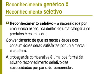 Reconhecimento genérico X
Reconhecimento seletivo
 Reconhecimento seletivo – a necessidade por
uma marca específica dentro de uma categoria de
produtos é estimulada.
Convencimento de que as necessidades dos
consumidores serão satisfeitas por uma marca
específica.
A propaganda comparativa é uma boa forma de
ativar o reconhecimento seletivo das
necessidades por parte do consumidor.
 