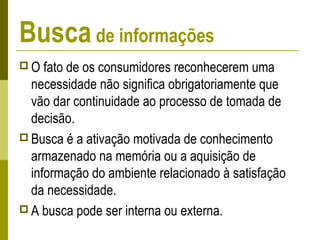 Busca de informações
 O fato de os consumidores reconhecerem uma
necessidade não significa obrigatoriamente que
vão dar continuidade ao processo de tomada de
decisão.
 Busca é a ativação motivada de conhecimento
armazenado na memória ou a aquisição de
informação do ambiente relacionado à satisfação
da necessidade.
 A busca pode ser interna ou externa.
 