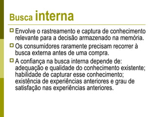 Busca interna
 Envolve o rastreamento e captura de conhecimento
relevante para a decisão armazenado na memória.
 Os consumidores raramente precisam recorrer à
busca externa antes de uma compra.
 A confiança na busca interna depende de:
adequação e qualidade do conhecimento existente;
habilidade de capturar esse conhecimento;
existência de experiências anteriores e grau de
satisfação nas experiências anteriores.
 