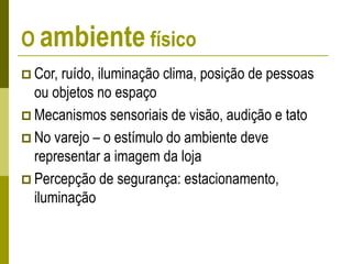 O ambiente físico
 Cor, ruído, iluminação clima, posição de pessoas
ou objetos no espaço
 Mecanismos sensoriais de visão, audição e tato
 No varejo – o estímulo do ambiente deve
representar a imagem da loja
 Percepção de segurança: estacionamento,
iluminação
 