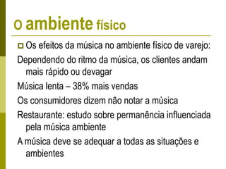 O ambiente físico
 Os efeitos da música no ambiente físico de varejo:
Dependendo do ritmo da música, os clientes andam
mais rápido ou devagar
Música lenta – 38% mais vendas
Os consumidores dizem não notar a música
Restaurante: estudo sobre permanência influenciada
pela música ambiente
A música deve se adequar a todas as situações e
ambientes
 