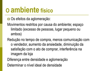 O ambiente físico
 Os efeitos da aglomeração:
Movimentos restritos por causa do ambiente; espaço
limitado (excesso de pessoas, lugar pequeno ou
ambos)
Redução no tempo de compra, menos comunicação com
o vendedor, aumento da ansiedade, diminuição da
satisfação com o ato de comprar, interferência na
imagem da loja
Diferença entre densidade e aglomeração
Determinar o nível ideal de densidade
 
