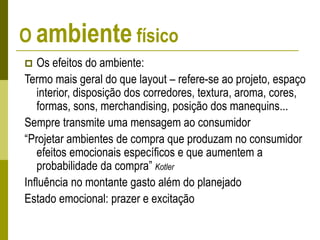O ambiente físico
 Os efeitos do ambiente:
Termo mais geral do que layout – refere-se ao projeto, espaço
interior, disposição dos corredores, textura, aroma, cores,
formas, sons, merchandising, posição dos manequins...
Sempre transmite uma mensagem ao consumidor
“Projetar ambientes de compra que produzam no consumidor
efeitos emocionais específicos e que aumentem a
probabilidade da compra” Kotler
Influência no montante gasto além do planejado
Estado emocional: prazer e excitação
 