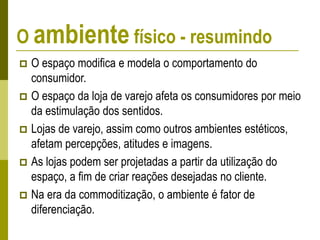 O ambiente físico - resumindo
 O espaço modifica e modela o comportamento do
consumidor.
 O espaço da loja de varejo afeta os consumidores por meio
da estimulação dos sentidos.
 Lojas de varejo, assim como outros ambientes estéticos,
afetam percepções, atitudes e imagens.
 As lojas podem ser projetadas a partir da utilização do
espaço, a fim de criar reações desejadas no cliente.
 Na era da commoditização, o ambiente é fator de
diferenciação.
 