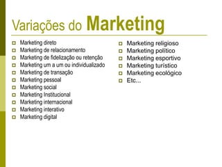 Variações do Marketing
 Marketing direto
 Marketing de relacionamento
 Marketing de fidelização ou retenção
 Marketing um a um ou individualizado
 Marketing de transação
 Marketing pessoal
 Marketing social
 Marketing Institucional
 Marketing internacional
 Marketing interativo
 Marketing digital
 Marketing religioso
 Marketing político
 Marketing esportivo
 Marketing turístico
 Marketing ecológico
 Etc...
 