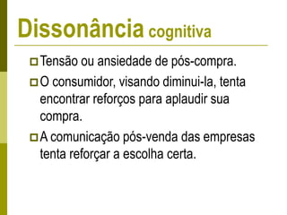 Dissonância cognitiva
Tensão ou ansiedade de pós-compra.
O consumidor, visando diminui-la, tenta
encontrar reforços para aplaudir sua
compra.
A comunicação pós-venda das empresas
tenta reforçar a escolha certa.
 