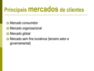 Principais mercados de clientes
 Mercado consumidor
 Mercado organizacional
 Mercado global
 Mercado sem fins lucrativos (terceiro setor e
governamental)
 