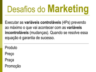 Desafios do Marketing
Executar as variáveis controláveis (4Ps) prevendo
ao máximo o que vai acontecer com as variáveis
incontroláveis (mudanças). Quando se resolve essa
equação é garantia de sucesso.
Produto
Preço
Praça
Promoção
 