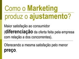 Como o Marketing
produz o ajustamento?
Maior satisfação ao consumidor
(diferenciação da oferta feita pela empresa
com relação a dos concorrentes).
Oferecendo a mesma satisfação pelo menor
preço.
 